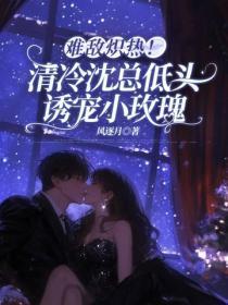 难敌炽热！清冷沈总低头诱宠小玫瑰